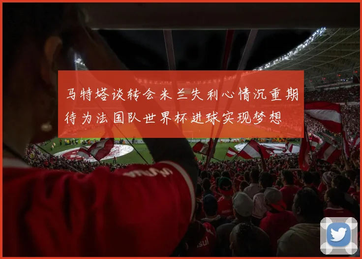 马特塔谈转会米兰失利心情沉重期待为法国队世界杯进球实现梦想