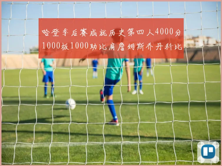 哈登季后赛成就历史第四人4000分1000板1000助比肩詹姆斯乔丹科比