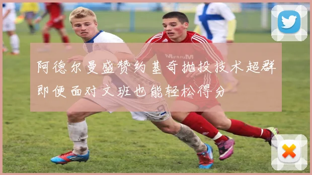 阿德尔曼盛赞约基奇抛投技术超群即便面对文班也能轻松得分