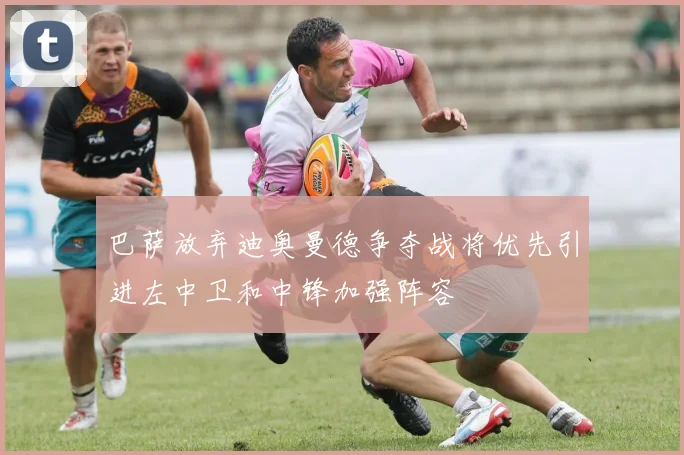 巴萨放弃迪奥曼德争夺战将优先引进左中卫和中锋加强阵容
