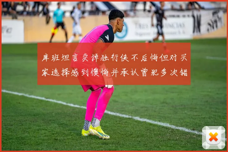 库班坦言卖掉独行侠不后悔但对买家选择感到懊悔并承认曾犯多次错误