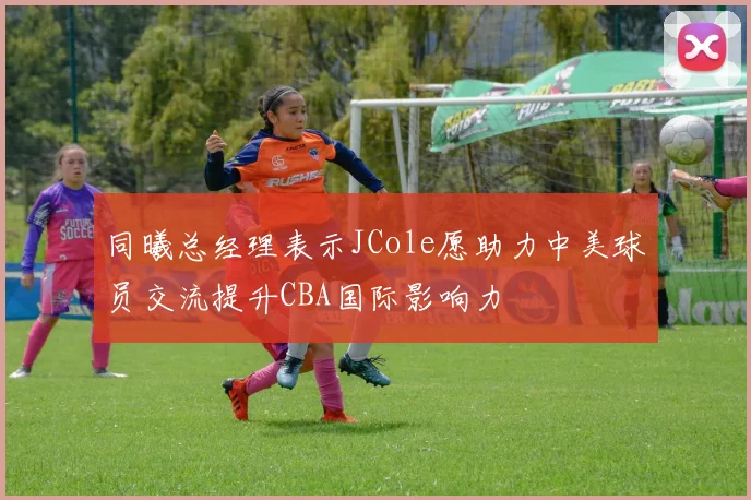 同曦总经理表示JCole愿助力中美球员交流提升CBA国际影响力