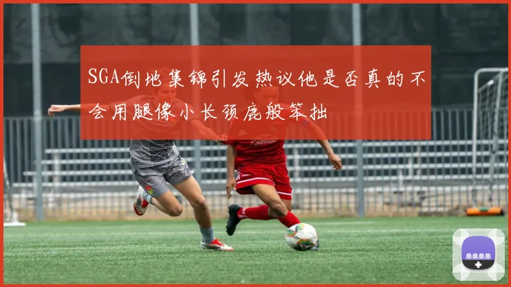 SGA倒地集锦引发热议他是否真的不会用腿像小长颈鹿般笨拙