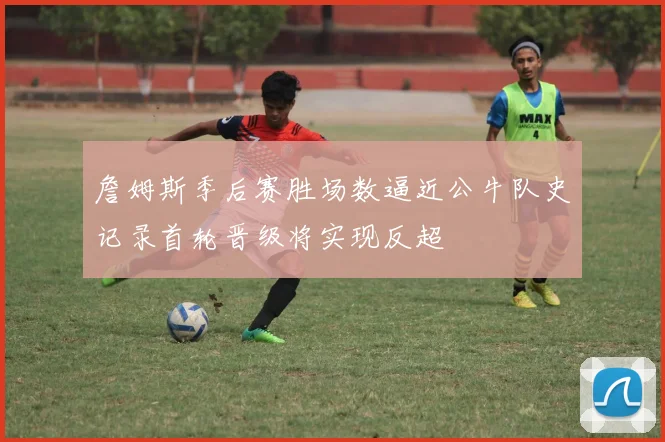 詹姆斯季后赛胜场数逼近公牛队史记录首轮晋级将实现反超