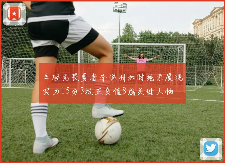 年轻无畏勇者李悦洲加时绝杀展现实力15分3板正负值8成关键人物