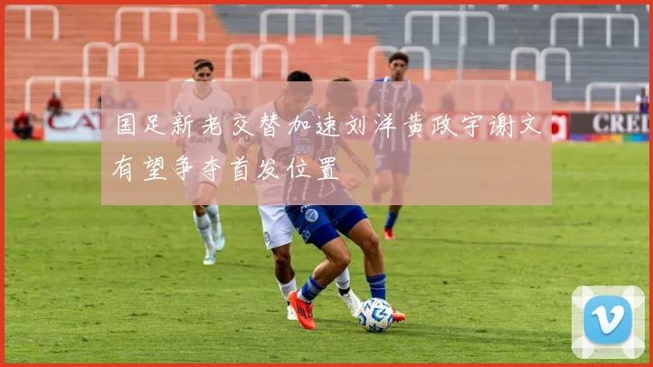 国足新老交替加速刘洋黄政宇谢文有望争夺首发位置