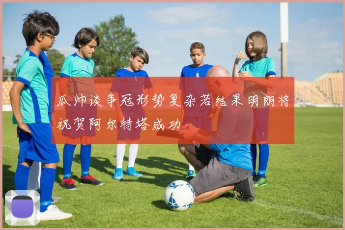 瓜帅谈争冠形势复杂若结果明朗将祝贺阿尔特塔成功