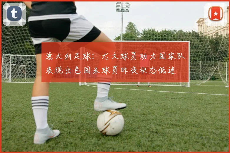 意大利足球：尤文球员助力国家队表现出色国米球员昨夜状态低迷