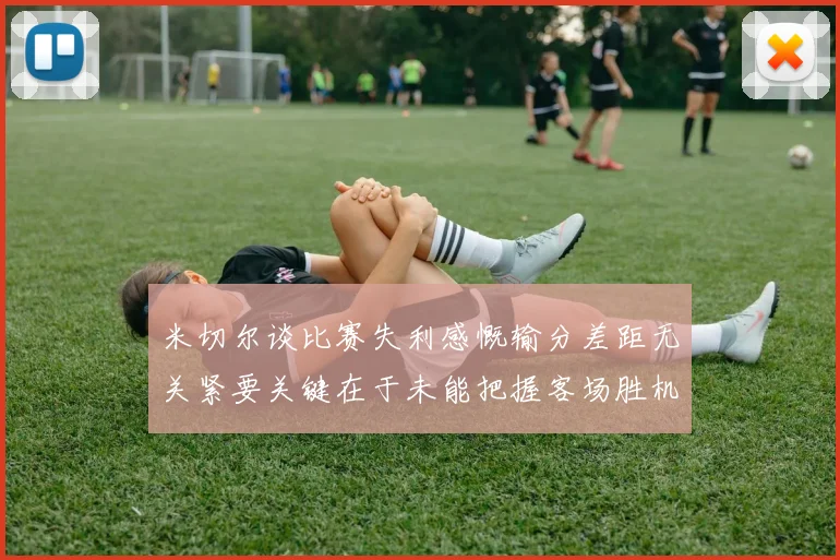 米切尔谈比赛失利感慨输分差距无关紧要关键在于未能把握客场胜机