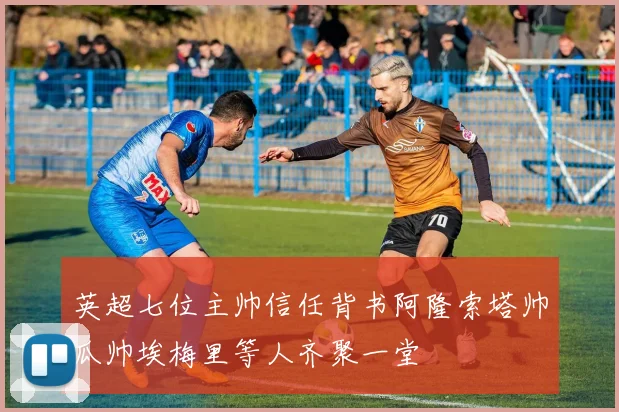 英超七位主帅信任背书阿隆索塔帅瓜帅埃梅里等人齐聚一堂