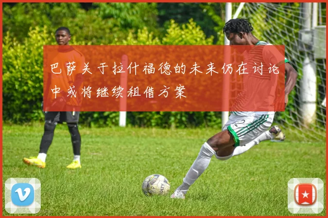 巴萨关于拉什福德的未来仍在讨论中或将继续租借方案