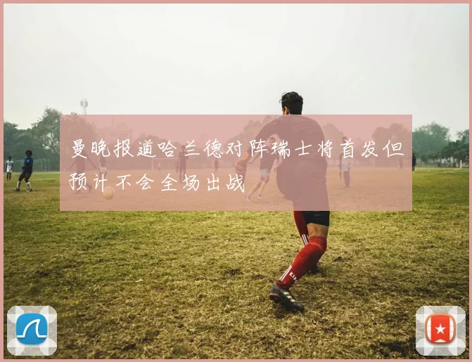 曼晚报道哈兰德对阵瑞士将首发但预计不会全场出战