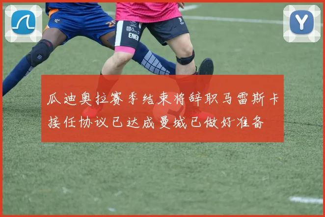瓜迪奥拉赛季结束将辞职马雷斯卡接任协议已达成曼城已做好准备