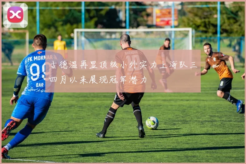 古德温再显顶级小外实力上海队三四月以来展现冠军潜力