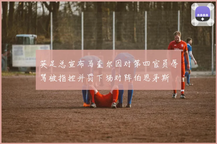 英足总宣布马奎尔因对第四官员辱骂被指控并罚下场对阵伯恩茅斯